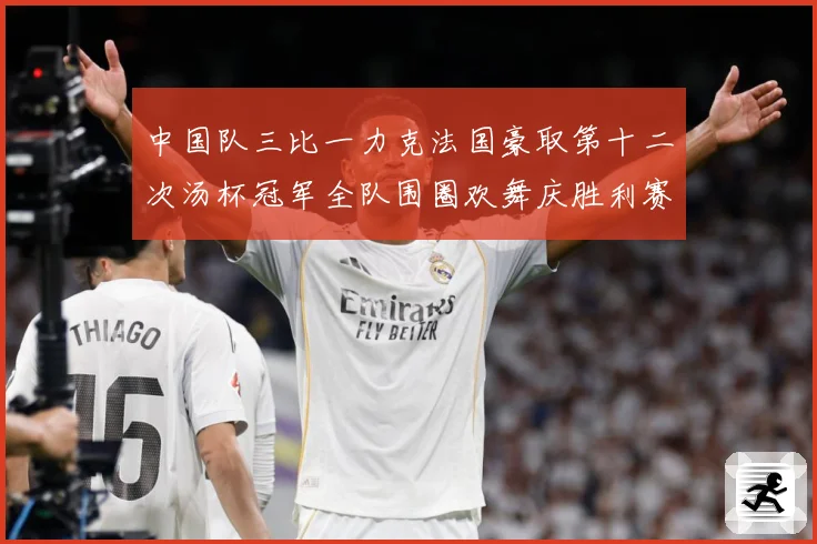 中国队三比一力克法国豪取第十二次汤杯冠军全队围圈欢舞庆胜利赛场观察：最新赛事动态与深度分析