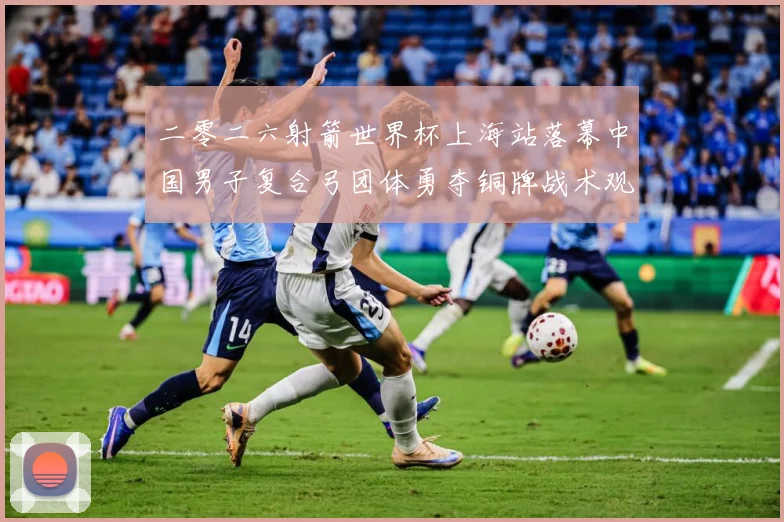 二零二六射箭世界杯上海站落幕中国男子复合弓团体勇夺铜牌战术观察：最新赛事动态与深度分析