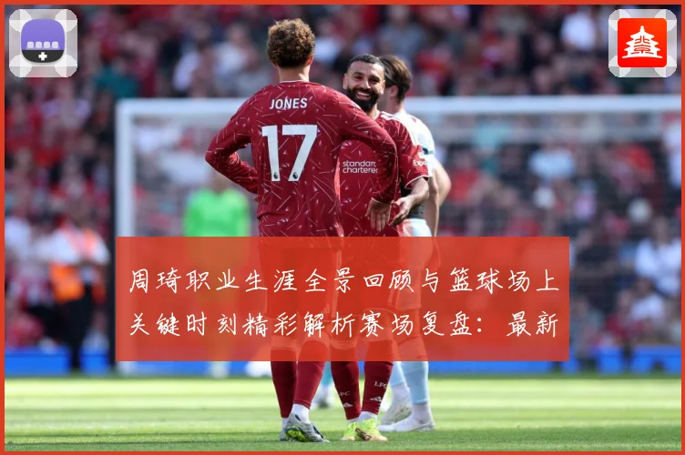 周琦职业生涯全景回顾与篮球场上关键时刻精彩解析赛场复盘：最新赛事动态与深度分析