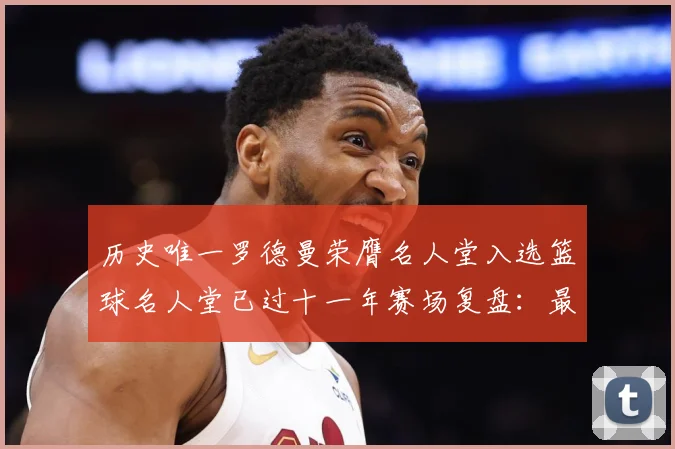 历史唯一罗德曼荣膺名人堂入选篮球名人堂已过十一年赛场复盘：最新赛事动态与深度分析