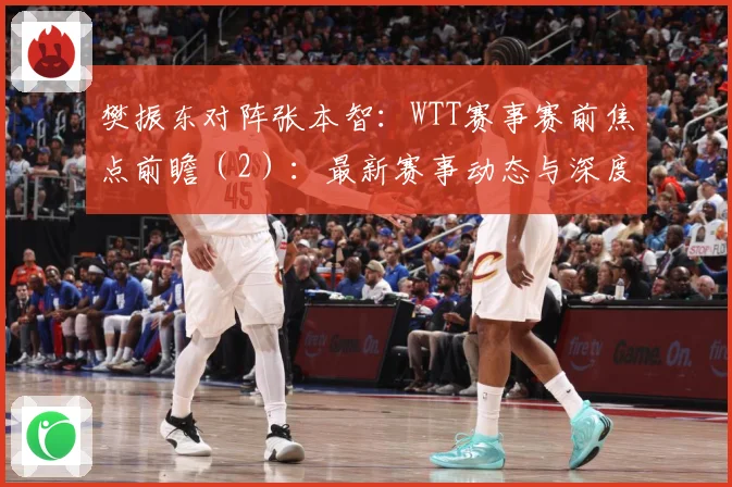 樊振东对阵张本智：WTT赛事赛前焦点前瞻（2）：最新赛事动态与深度分析