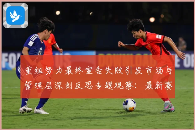 重组努力最终宣告失败引发市场与管理层深刻反思专题观察：最新赛事动态与深度分析