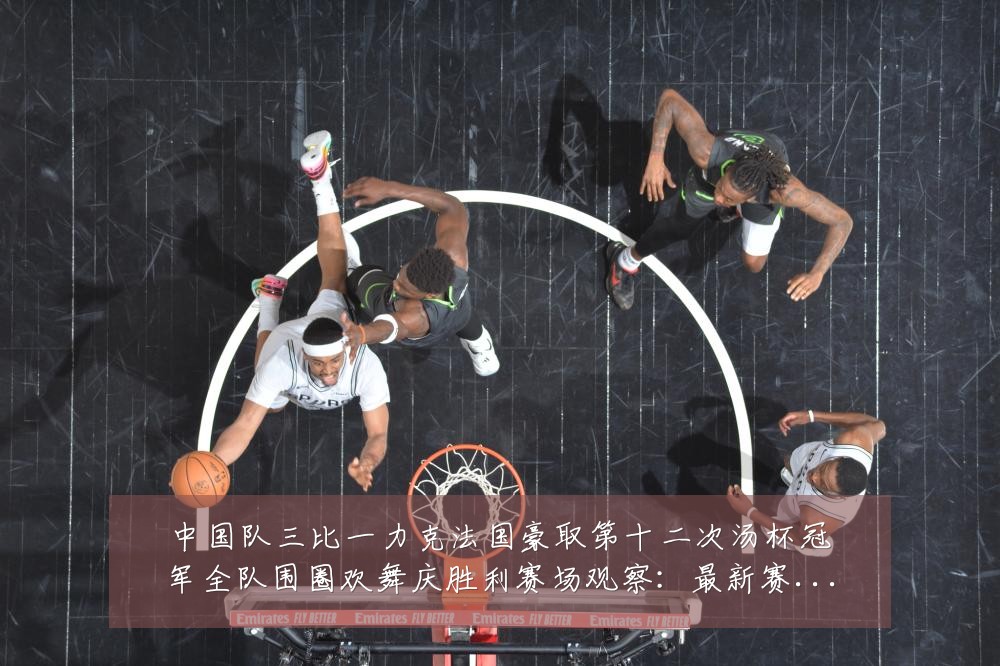 中国队三比一力克法国豪取第十二次汤杯冠军全队围圈欢舞庆胜利赛场观察:最新赛事动态与深度分析