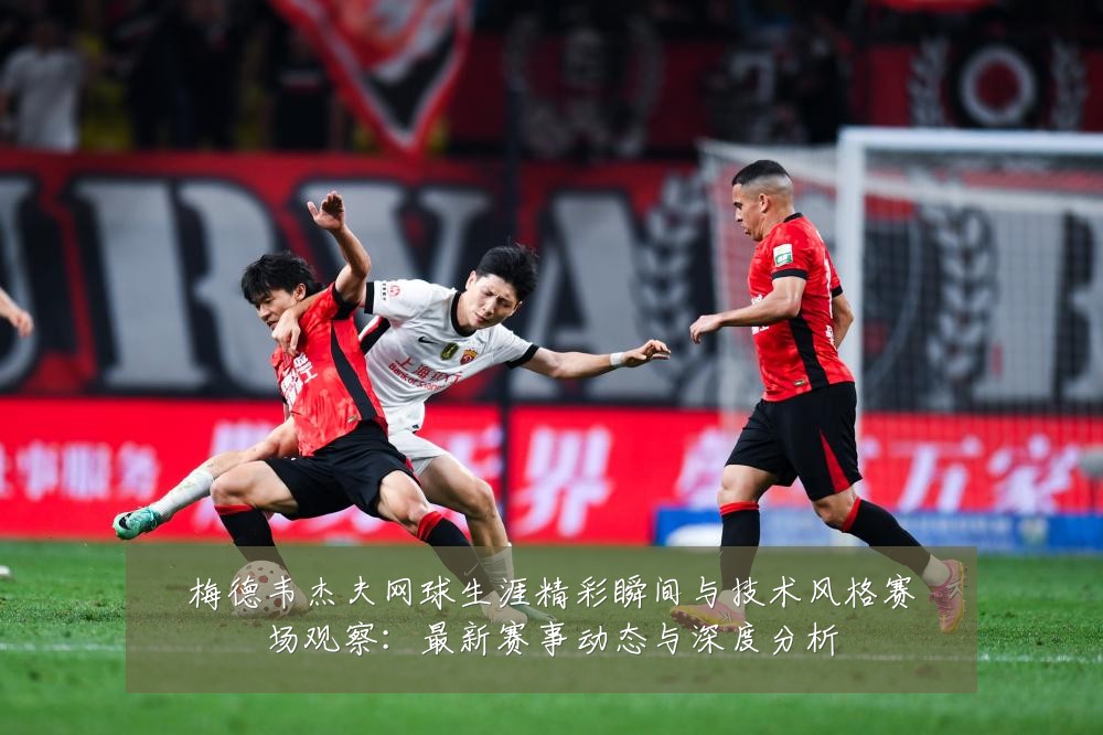 梅德韦杰夫网球生涯精彩瞬间与技术风格赛场观察：最新赛事动态与深度分析