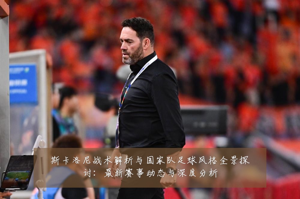 斯卡洛尼战术解析与国家队足球风格全景探讨:最新赛事动态与深度分析