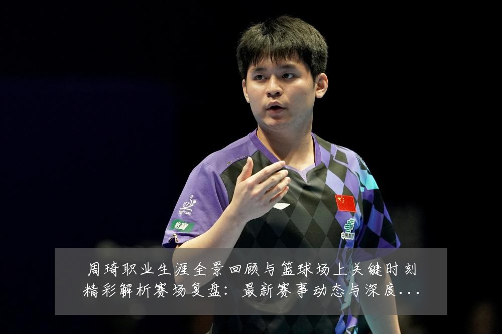 周琦职业生涯全景回顾与篮球场上关键时刻精彩解析赛场复盘:最新赛事动态与深度分析