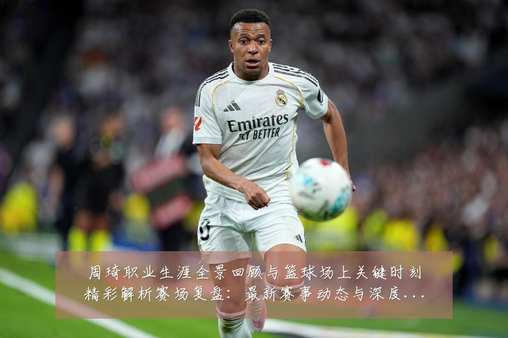 周琦职业生涯全景回顾与篮球场上关键时刻精彩解析赛场复盘:最新赛事动态与深度分析