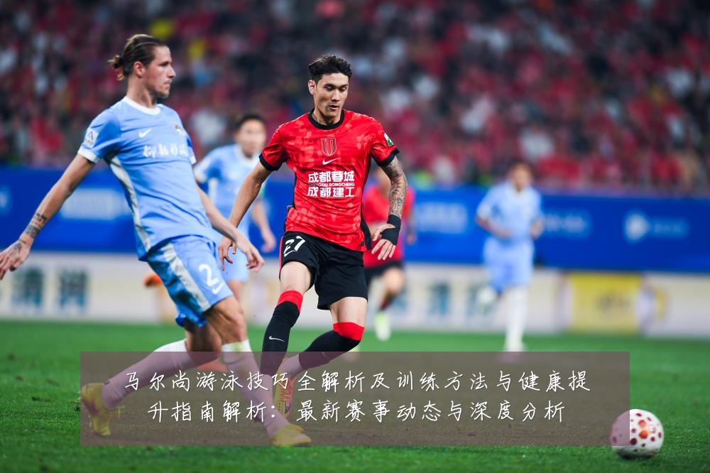 马尔尚游泳技巧全解析及训练方法与健康提升指南解析：最新赛事动态与深度分析